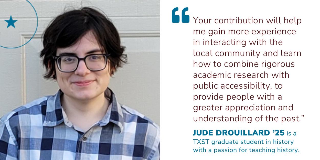 Photo of student Jude Drouillard. Quote stating, Your contribution will help me gain more experience in interacting with the local community and learn how to combine rigorous academic research with public accessibility, to provide people with a greater appreciation and understanding of the past.  by Jude Drouillard '25 who is a TXST graduate student in history with a passion for teaching history.