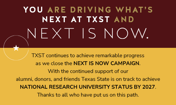 You Are Driving What's NEXT at TXST and NEXT IS NOW. TXST continues to achieve remarkable progress as we close the NEXT IS NOW Campaign. With the continued support of our alumni, donors, and friends Texas State is on track to achieve national research university status by 2027. Thanks to all who have put us on this path.