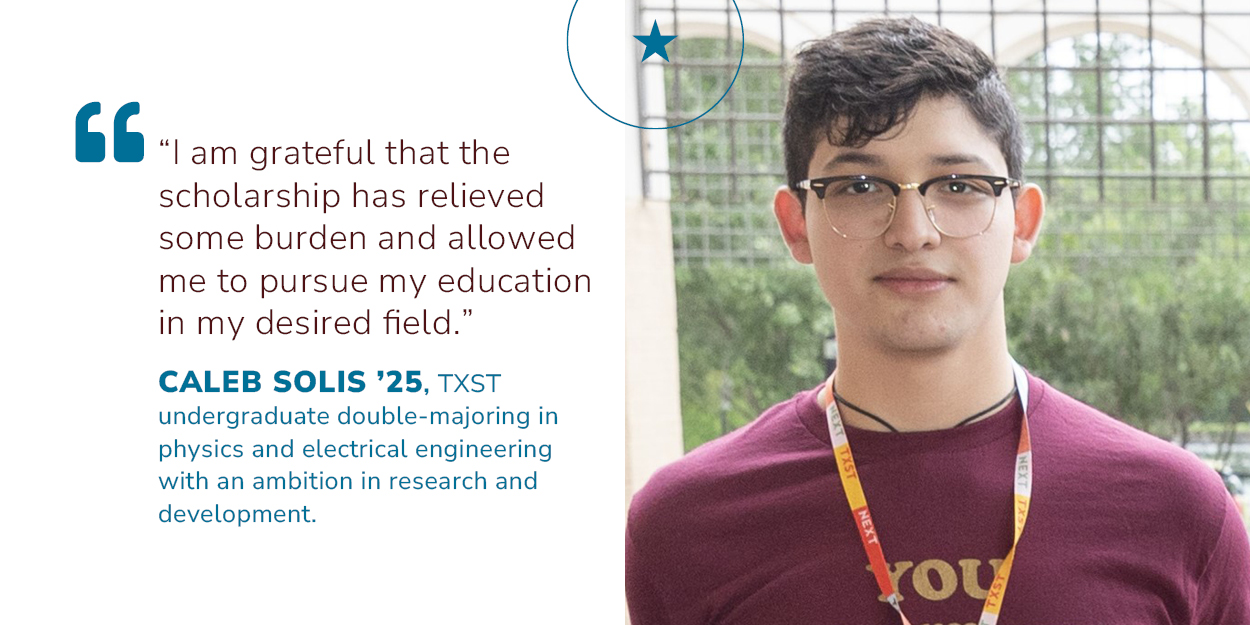 Quote stating, I am grateful that the scholarship has relieved some burden and allowed me to pursue my education in my desired field. by Caleb Solis, '25, TXST undergraduate double-majoring in physics and electrical engineering with an ambition in research and development. photo of Caleb Solis.