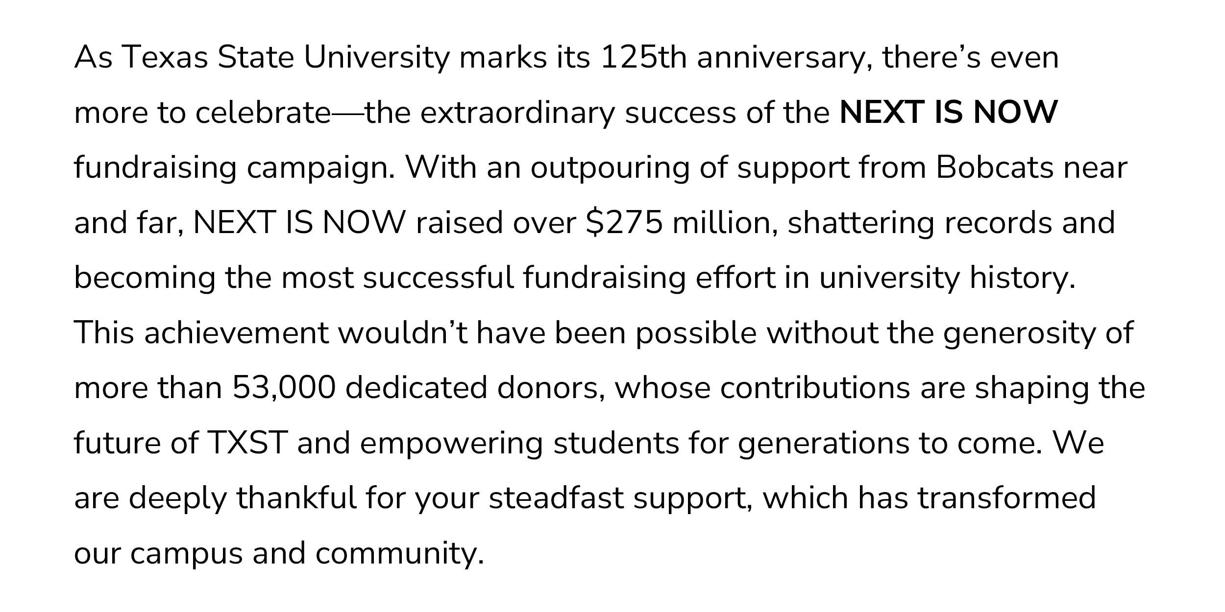 As we celebrate the successful conclusion of the NEXT IS NOW campaign and commemorate our 125th anniversary, we also honor the qualities that make Texas State exceptional: our proud history, rich traditions, and the dedicated friends and Bobcats like you who have made this moment possible. Your generosity is shaping the future of our university, creating opportunities that will impact generations of students. Thank you for your steadfast commitment and support!