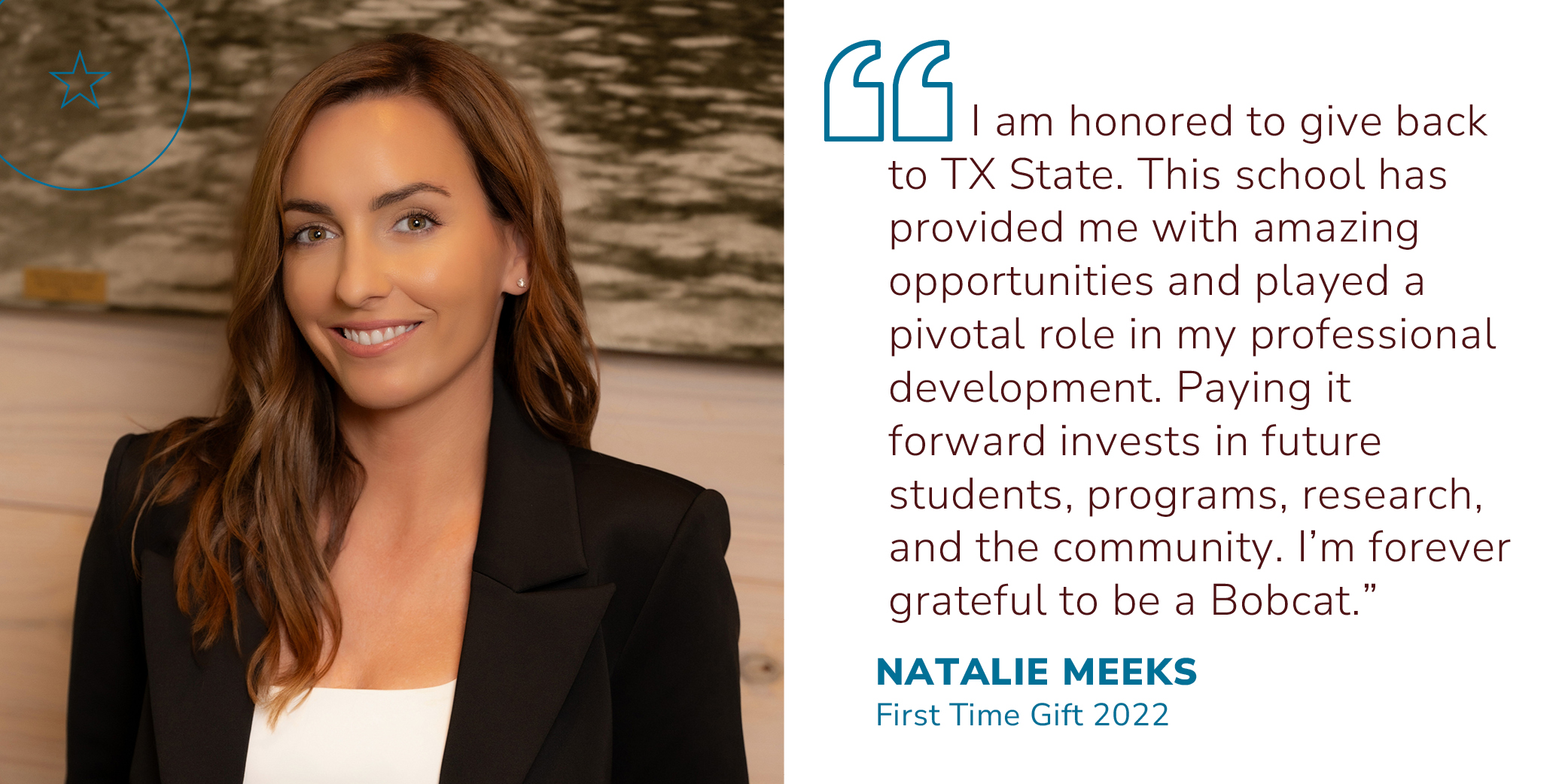 Quote from Natalie Meeks, First Time Donor 2022 ?I am honored to give back to TX State. This school has provided me with amazing opportunities and played a pivotal role in my professional development. Paying it forward invests in future students, programs, research, and the community. I?m forever grateful to be a Bobcat.?  First Gift 2022 -Natalie Meeks 