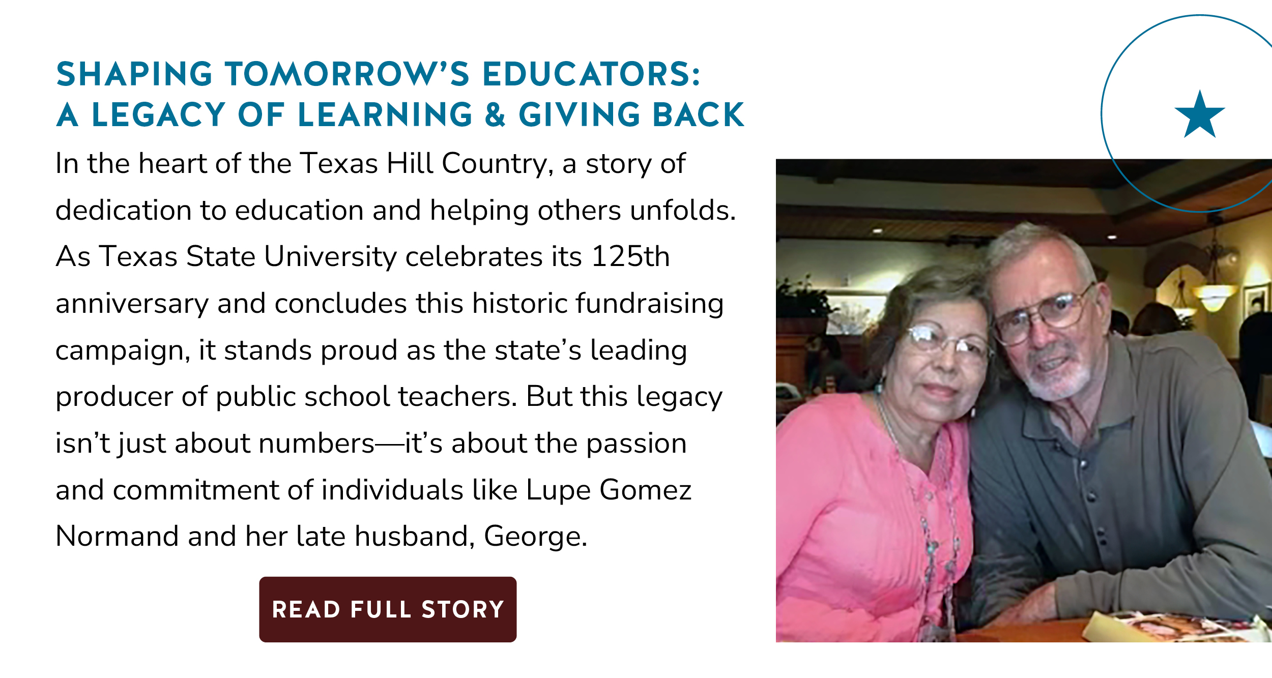 In the heart of the Texas Hill Country, a story of dedication to education and helping others unfolds. As Texas State University celebrates its 125th anniversary and concludes this historic fundraising campaign, it stands proud as the state's leading producer of public school teachers. But this legacy isn't just about numbers?it's about the passion and commitment of individuals like Lupe Gomez Normand and her late husband, George. Button: Read Full Story