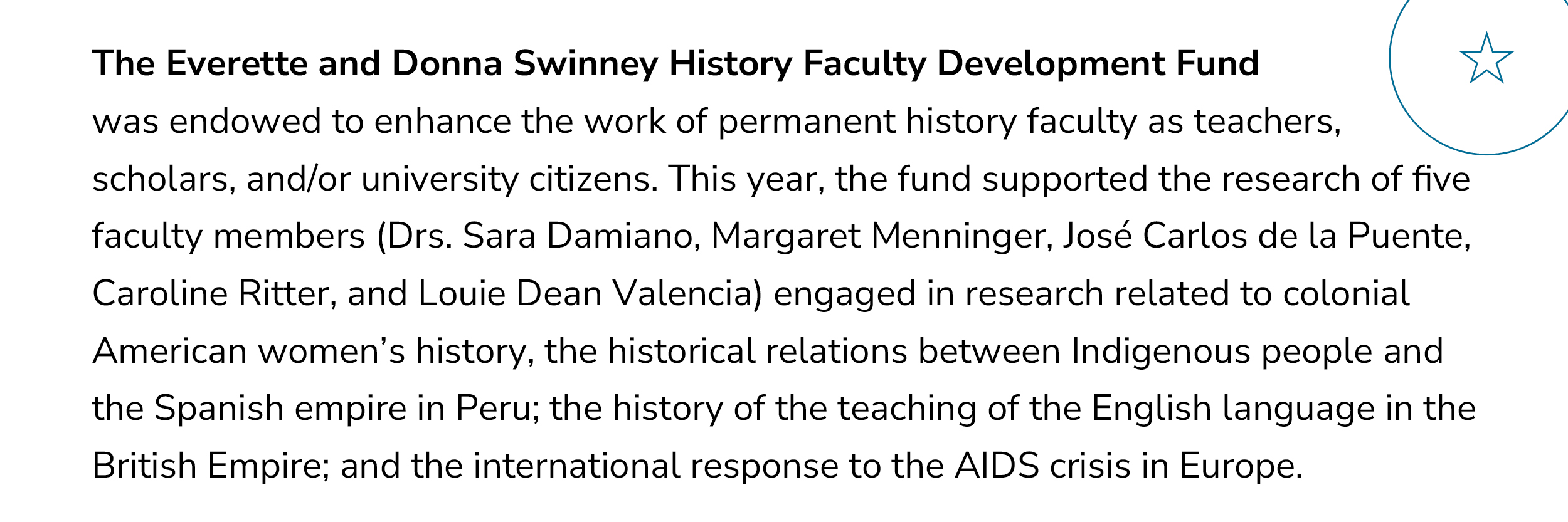 The Everette and Donna Swinney History Faculty Development Fund was endowed to enhance the work of permanent history faculty as teachers, scholars, and/or University citizens. This year, the fund supported the research of five faculty members (Drs. Sara Damiano, Margaret Menninger, José Carlos de la Puente, Caroline Ritter, and Louie Dean Valencia) engaged in research related to colonial American women?s history, the historical relations between Indigenous people and the Spanish empire in Peru; the history of the teaching of the English language in the British Empire; and the international response to the AIDS crisis in Europe.