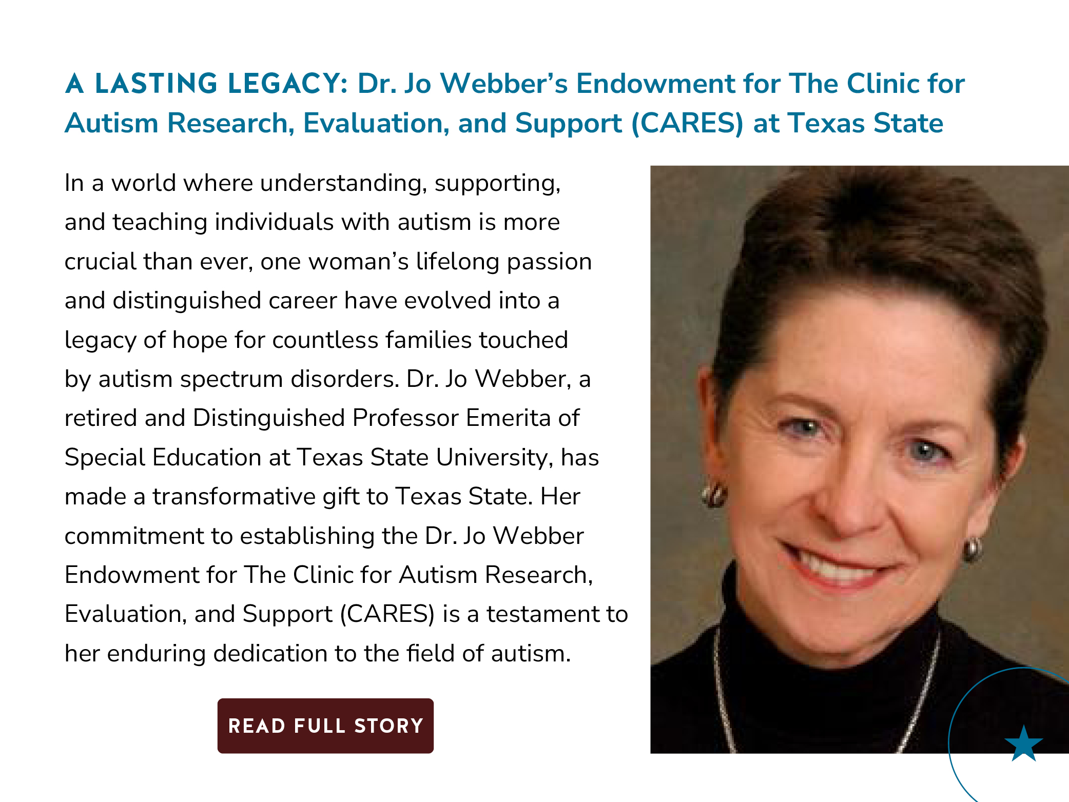 A Lasting Legacy: Dr. Jo Webber's Endowment for The Clinic for Autism Research, Evaluation, and Support (CARES) at Texas State University In a world where understanding, supporting, and teaching individuals with autism is more crucial than ever, one woman's lifelong passion and distinguished career have evolved into a legacy of hope for countless families touched by autism spectrum disorders. Dr. Jo Webber, a retired and Distinguished Professor Emerita of Special Education at Texas State University, has made a transformative gift to Texas State. Her commitment to establishing the Dr. Jo Webber Endowment for The Clinic for Autism Research, Evaluation, and Support (CARES) is a testament to her enduring dedication to the field of autism. Button: Read Full Story