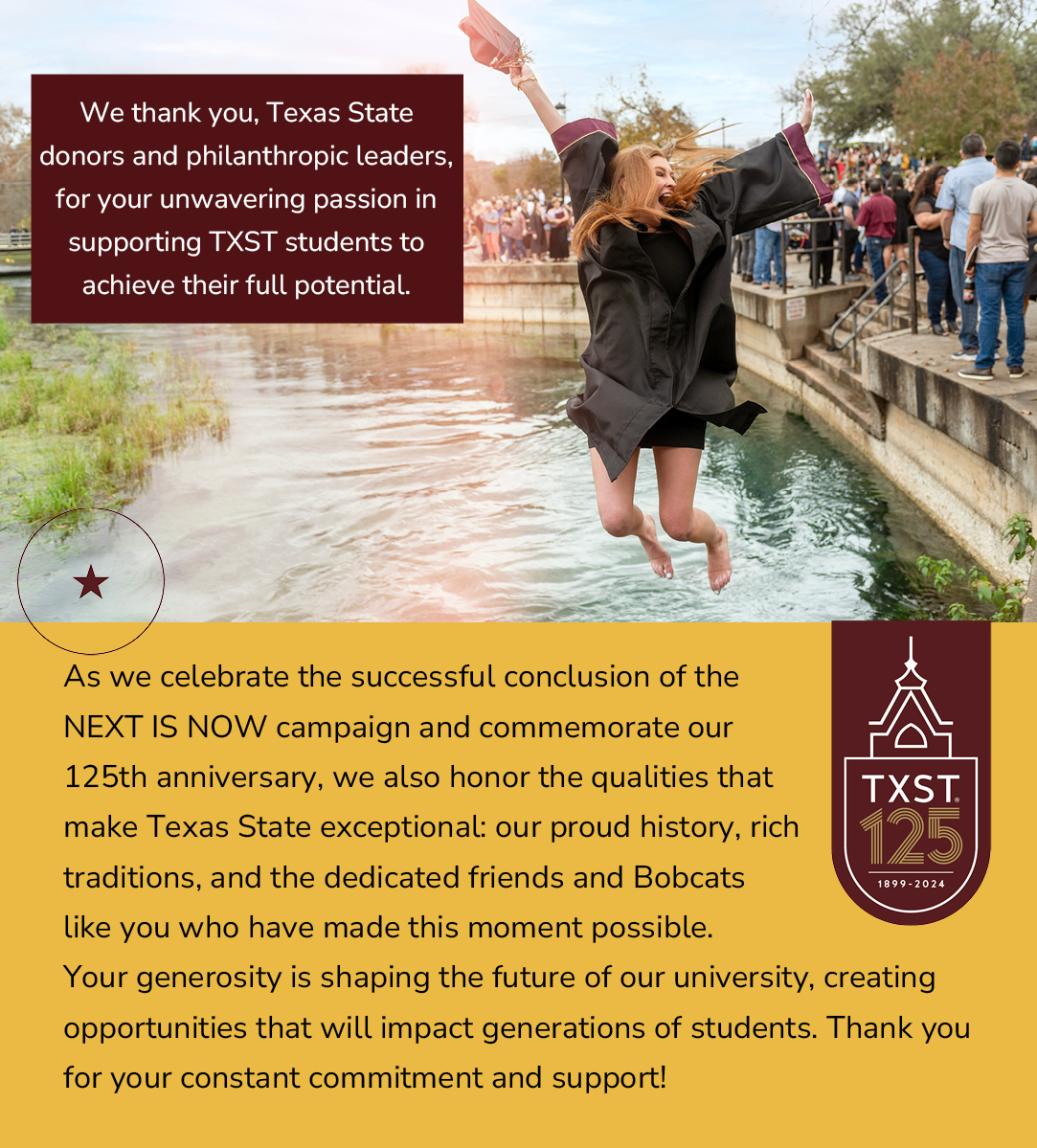 As we celebrate the successful conclusion of the NEXT IS NOW campaign and commemorate our 125th anniversary, we also honor the qualities that make Texas State exceptional: our proud history, rich traditions, and the dedicated friends and Bobcats like you who have made this moment possible. Your generosity is shaping the future of our university, creating opportunities that will impact generations of students. Thank you for your constant commitment and support!