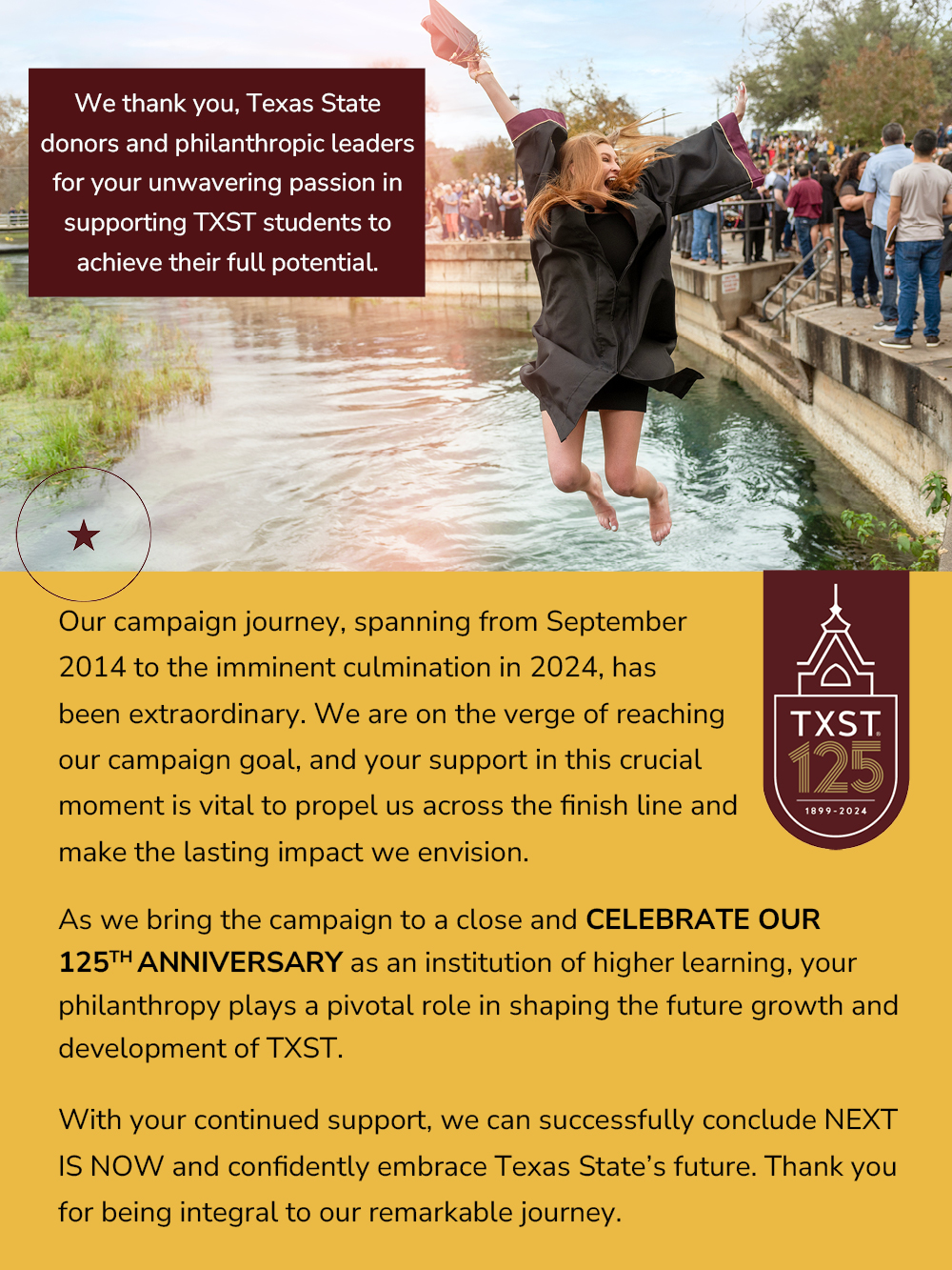 Your Impact Photo of graduate jumping in the river after her graduation. We thank you, Texas State donors and philanthropic leaders for your unwavering passion in supporting TXST students to achieve their full potential.  Our campaign journey, spanning from September 2014 to the imminent culmination in 2024, has been extraordinary. We are on the verge of reaching our campaign goal, and your support in this crucial moment is vital to propel us across the finish line and make the lasting impact we envision. Image of TXST 125th logo. As we bring the campaign to a close and celebrate our 125th anniversary as an institution of higher learning, your philanthropy plays a pivotal role in shaping the future growth and development of TXST. With your continued support, we can successfully conclude NEXT IS NOW and confidently embrace Texas State's future. Thank you for being integral to our remarkable journey.-Image 9b
